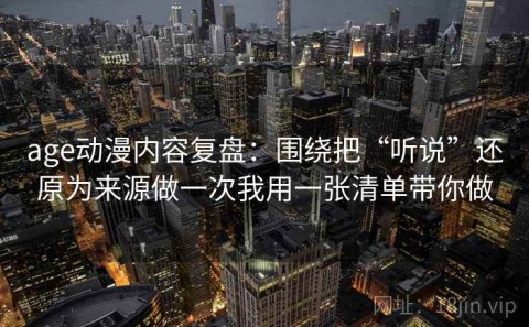 age动漫内容复盘：围绕把“听说”还原为来源做一次我用一张清单带你做