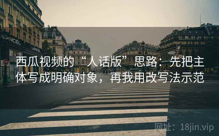 西瓜视频的“人话版”思路:先把主体写成明确对象,再我用改写法示范 西瓜视频的“人话版”思路:先把主体写成明确对象,再我用改写法示范