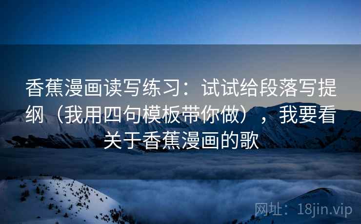 香蕉漫画读写练习：试试给段落写提纲（我用四句模板带你做），我要看关于香蕉漫画的歌