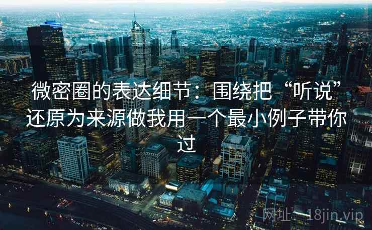 微密圈的表达细节：围绕把“听说”还原为来源做我用一个最小例子带你过